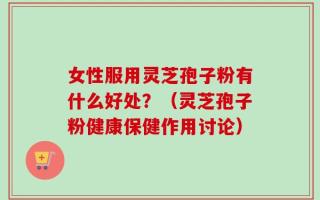 女性服用灵芝孢子粉有什么好处？（灵芝孢子粉健康保健作用讨论）