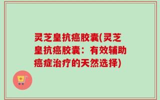 灵芝皇抗癌胶囊(灵芝皇抗癌胶囊：有效辅助癌症治疗的天然选择)