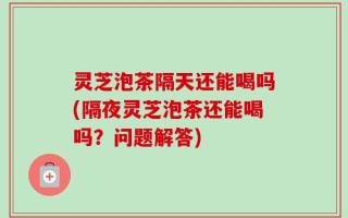 灵芝泡茶隔天还能喝吗(隔夜灵芝泡茶还能喝吗？问题解答)