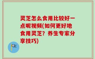 灵芝怎么食用比较好一点呢视频(如何更好地食用灵芝？养生专家分享技巧)