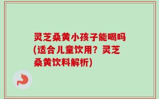 灵芝桑黄小孩子能喝吗(适合儿童饮用？灵芝桑黄饮料解析)