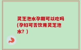 灵芝泡水孕期可以吃吗(孕妇可否饮用灵芝泡水？)