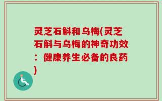 灵芝石斛和乌梅(灵芝石斛与乌梅的神奇功效：健康养生必备的良药)