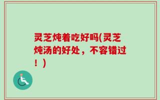 灵芝炖着吃好吗(灵芝炖汤的好处，不容错过！)