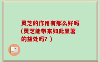 灵芝的作用有那么好吗(灵芝能带来如此显著的益处吗？)