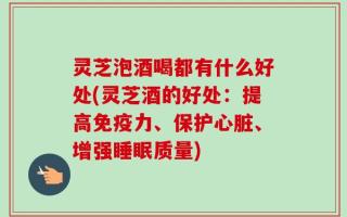 灵芝泡酒喝都有什么好处(灵芝酒的好处：提高免疫力、保护心脏、增强睡眠质量)