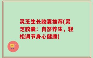 灵芝生长胶囊推荐(灵芝胶囊：自然养生，轻松调节身心健康)