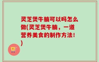 灵芝煲牛腩可以吗怎么做(灵芝煲牛腩，一道营养美食的制作方法！)