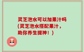 灵芝泡水可以加果汁吗(灵芝泡水搭配果汁，助你养生提神！)