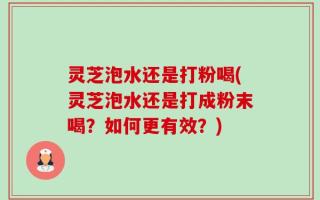 灵芝泡水还是打粉喝(灵芝泡水还是打成粉末喝？如何更有效？)
