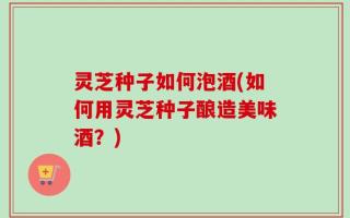 灵芝种子如何泡酒(如何用灵芝种子酿造美味酒？)