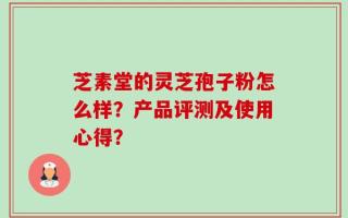 芝素堂的灵芝孢子粉怎么样？产品评测及使用心得？