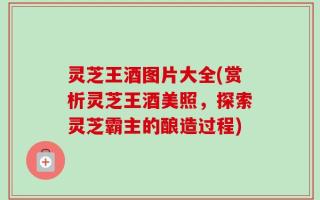 灵芝王酒图片大全(赏析灵芝王酒美照，探索灵芝霸主的酿造过程)