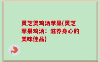 灵芝煲鸡汤苹果(灵芝苹果鸡汤：滋养身心的美味佳品)