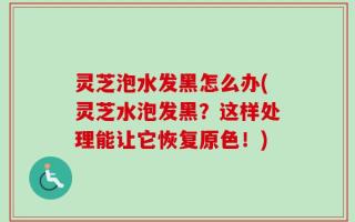 灵芝泡水发黑怎么办(灵芝水泡发黑？这样处理能让它恢复原色！)
