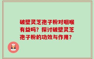 破壁灵芝孢子粉对咽喉有益吗？探讨破壁灵芝孢子粉的功效与作用？