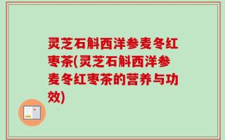 灵芝石斛西洋参麦冬红枣茶(灵芝石斛西洋参麦冬红枣茶的营养与功效)