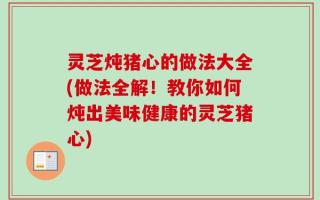 灵芝炖猪心的做法大全(做法全解！教你如何炖出美味健康的灵芝猪心)