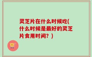 灵芝片在什么时候吃(什么时候是最好的灵芝片食用时间？)