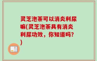 灵芝泡茶可以消炎利尿嘛(灵芝泡茶具有消炎利尿功效，你知道吗？)