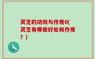 灵芝的功效与作用0(灵芝有哪些好处和作用？)
