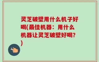 灵芝破壁用什么机子好喝(最佳机器：用什么机器让灵芝破壁好喝？)