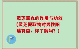 灵芝睾丸的作用与功效(灵芝提取物对男性阳痿有益，你了解吗？)