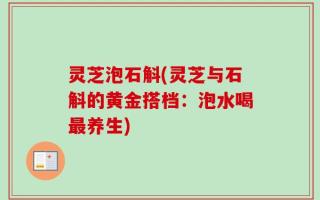 灵芝泡石斛(灵芝与石斛的黄金搭档：泡水喝最养生)