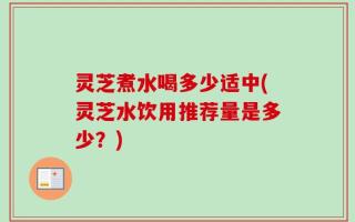 灵芝煮水喝多少适中(灵芝水饮用推荐量是多少？)