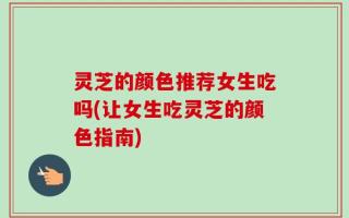 灵芝的颜色推荐女生吃吗(让女生吃灵芝的颜色指南)