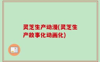 灵芝生产动漫(灵芝生产故事化动画化)
