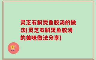 灵芝石斛煲鱼胶汤的做法(灵芝石斛煲鱼胶汤的美味做法分享)