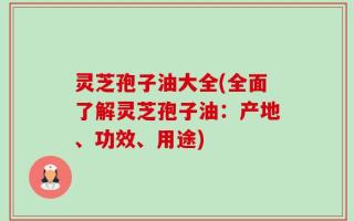 灵芝孢子油大全(全面了解灵芝孢子油：产地、功效、用途)