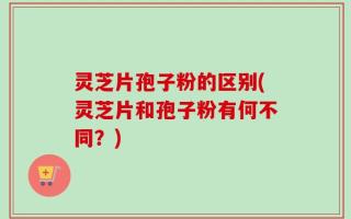 灵芝片孢子粉的区别(灵芝片和孢子粉有何不同？)