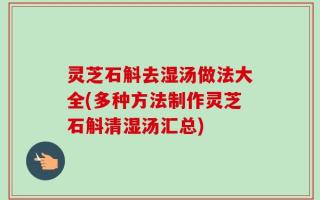 灵芝石斛去湿汤做法大全(多种方法制作灵芝石斛清湿汤汇总)