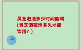 灵芝泡酒多少时间能喝(灵芝酒要泡多久才能饮用？)