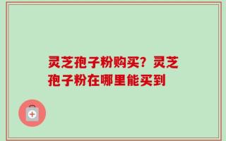 灵芝孢子粉购买？灵芝孢子粉在哪里能买到
