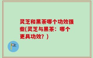灵芝和黑茶哪个功效强些(灵芝与黑茶：哪个更具功效？)