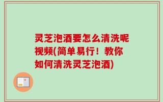 灵芝泡酒要怎么清洗呢视频(简单易行！教你如何清洗灵芝泡酒)