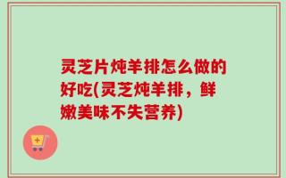 灵芝片炖羊排怎么做的好吃(灵芝炖羊排，鲜嫩美味不失营养)