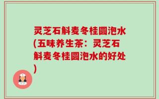 灵芝石斛麦冬桂圆泡水(五味养生茶：灵芝石斛麦冬桂圆泡水的好处)