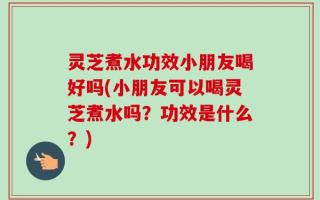 灵芝煮水功效小朋友喝好吗(小朋友可以喝灵芝煮水吗？功效是什么？)