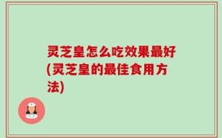 灵芝皇怎么吃效果最好(灵芝皇的最佳食用方法)