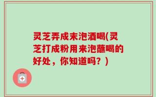 灵芝弄成末泡酒喝(灵芝打成粉用来泡蘸喝的好处，你知道吗？)