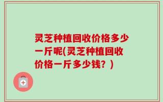 灵芝种植回收价格多少一斤呢(灵芝种植回收价格一斤多少钱？)