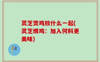 灵芝煲鸡放什么一起(灵芝煨鸡：加入何料更美味)