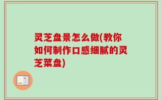 灵芝盘景怎么做(教你如何制作口感细腻的灵芝菜盘)