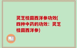 灵芝桂圆西洋参功效(四种中药的功效：灵芝桂圆西洋参)