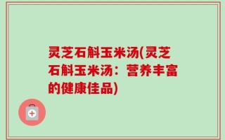 灵芝石斛玉米汤(灵芝石斛玉米汤：营养丰富的健康佳品)