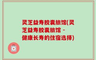 灵芝益寿胶囊旅馆(灵芝益寿胶囊旅馆 - 健康长寿的住宿选择)